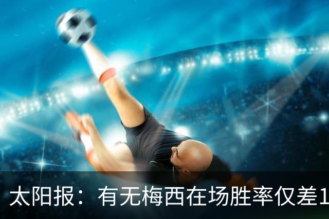 太阳报：有无梅西在场胜率仅差1%，阿根廷已经摆脱“梅西依赖症”